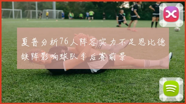 夏普分析76人阵容实力不足恩比德缺阵影响球队季后赛前景