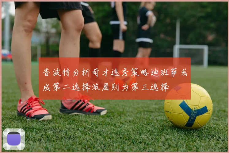 香波特分析奇才选秀策略迪班萨或成第二选择浓眉则为第三选择