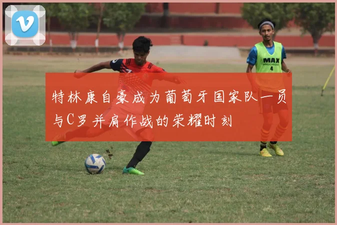 特林康自豪成为葡萄牙国家队一员与C罗并肩作战的荣耀时刻