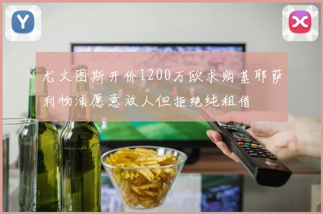 尤文图斯开价1200万欧求购基耶萨利物浦愿意放人但拒绝纯租借