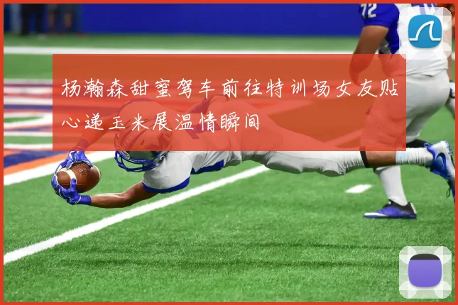 杨瀚森甜蜜驾车前往特训场女友贴心递玉米展温情瞬间