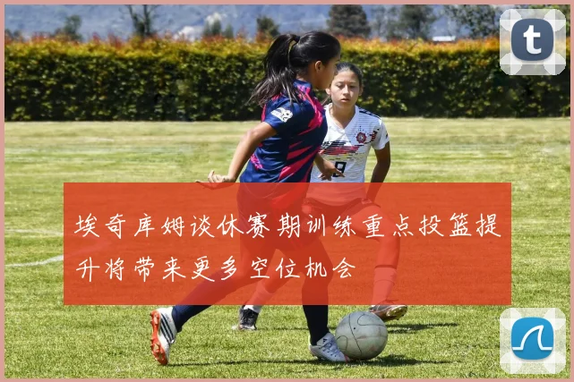 埃奇库姆谈休赛期训练重点投篮提升将带来更多空位机会