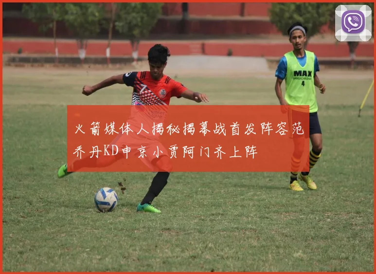 火箭媒体人揭秘揭幕战首发阵容范乔丹KD申京小贾阿门齐上阵
