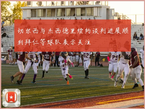 切尔西与杰西德里续约谈判进展顺利拜仁等球队表示关注