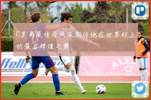 C罗再展传奇风采期待他在世界杯上的最后辉煌之舞