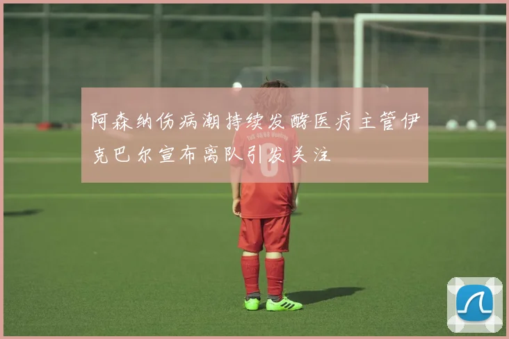 阿森纳伤病潮持续发酵医疗主管伊克巴尔宣布离队引发关注
