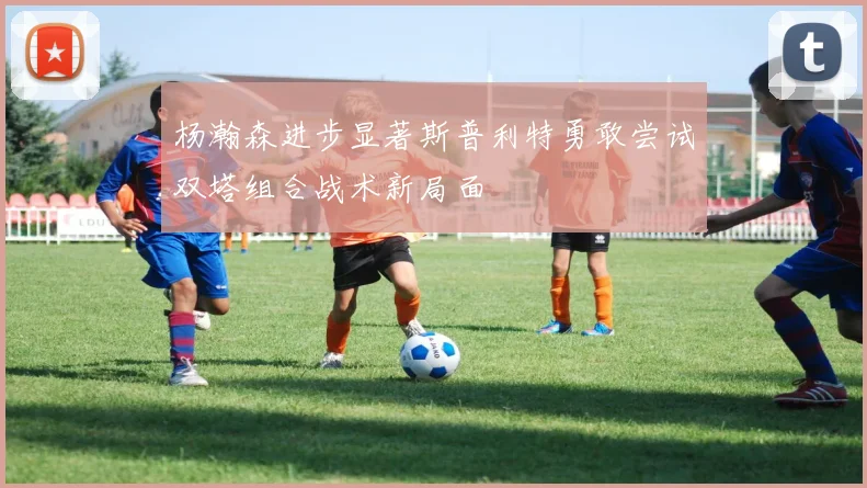 杨瀚森进步显著斯普利特勇敢尝试双塔组合战术新局面