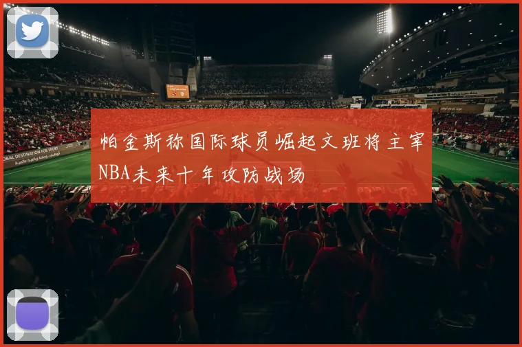 帕金斯称国际球员崛起文班将主宰NBA未来十年攻防战场
