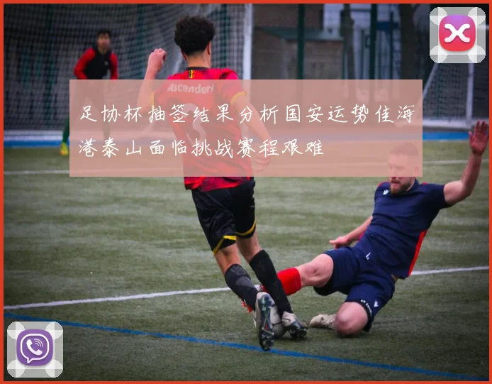 足协杯抽签结果分析国安运势佳海港泰山面临挑战赛程艰难