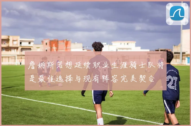 詹姆斯若想延续职业生涯骑士队将是最佳选择与现有阵容完美契合