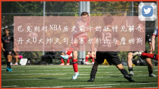 巴克利对NBA历史前十的独特见解乔丹大O大帅天勾拉塞尔科比与詹姆斯排名分析