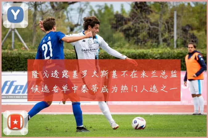 隆戈透露基罗夫斯基不在米兰总监候选名单中泰蒂成为热门人选之一