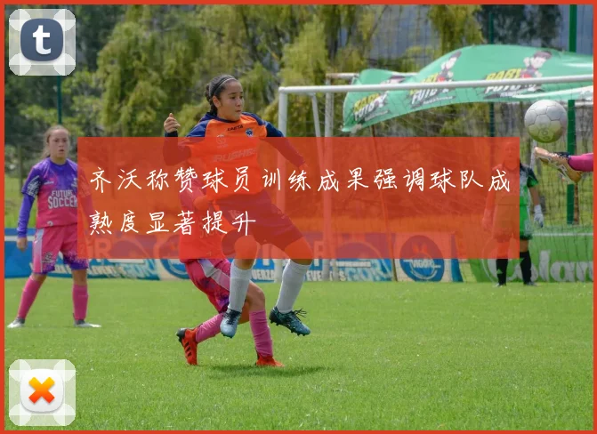 齐沃称赞球员训练成果强调球队成熟度显著提升