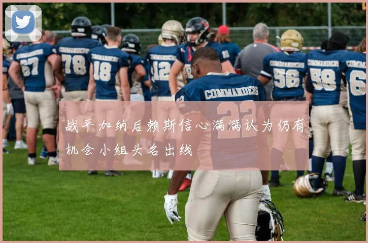 战平加纳后赖斯信心满满认为仍有机会小组头名出线
