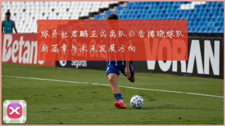 球员杜君鹏正式离队公告揭晓球队新篇章与未来发展方向