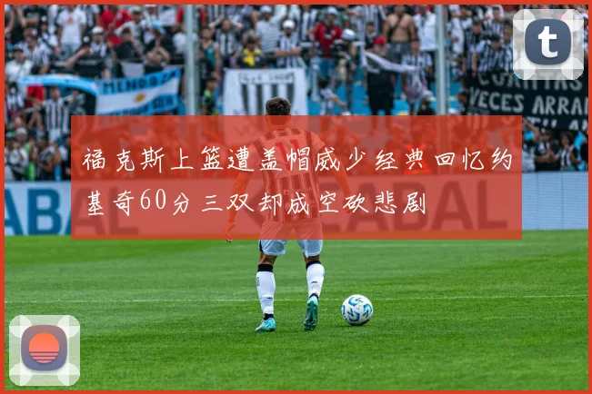 福克斯上篮遭盖帽威少经典回忆约基奇60分三双却成空砍悲剧