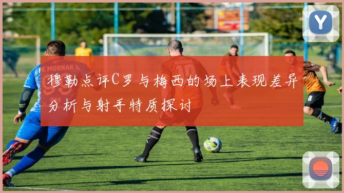 穆勒点评C罗与梅西的场上表现差异分析与射手特质探讨