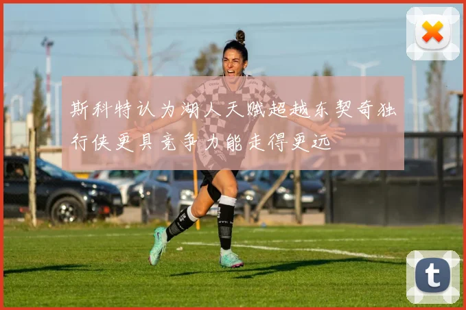 斯科特认为湖人天赋超越东契奇独行侠更具竞争力能走得更远
