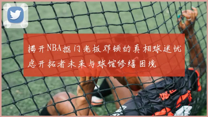 揭开NBA抠门老板邓顿的真相球迷忧虑开拓者未来与球馆修缮困境