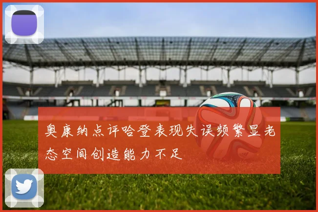 奥康纳点评哈登表现失误频繁显老态空间创造能力不足