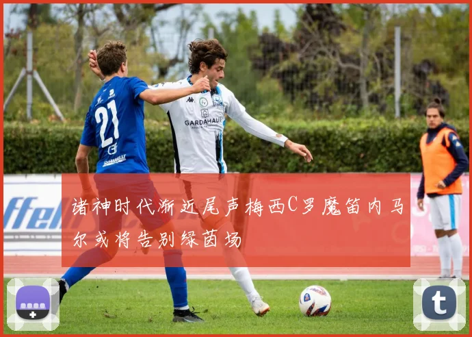 诸神时代渐近尾声梅西C罗魔笛内马尔或将告别绿茵场