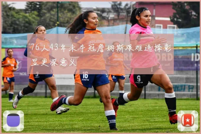 76人43年未夺冠詹姆斯艰难选择彰显更深意义