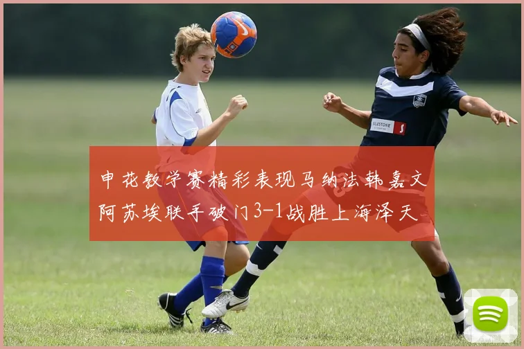 申花教学赛精彩表现马纳法韩嘉文阿苏埃联手破门3-1战胜上海泽天