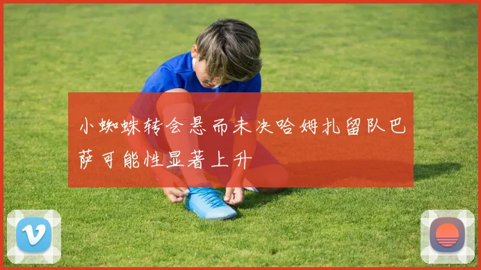 小蜘蛛转会悬而未决哈姆扎留队巴萨可能性显著上升