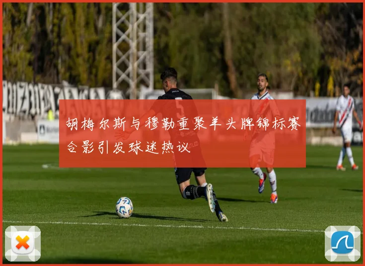 胡梅尔斯与穆勒重聚羊头牌锦标赛合影引发球迷热议