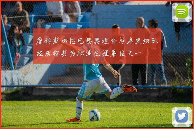 詹姆斯回忆巴黎奥运会与库里组队经历称其为职业生涯最佳之一