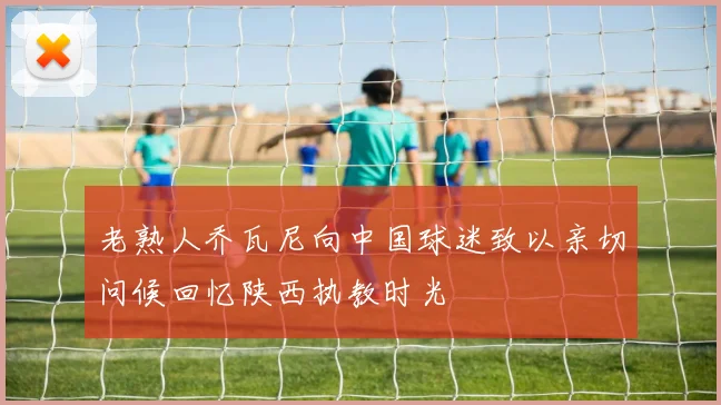 老熟人乔瓦尼向中国球迷致以亲切问候回忆陕西执教时光