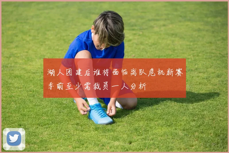 湖人团建后谁将面临离队危机新赛季前至少需裁员一人分析