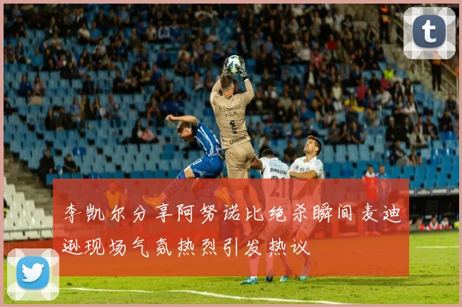 李凯尔分享阿努诺比绝杀瞬间麦迪逊现场气氛热烈引发热议
