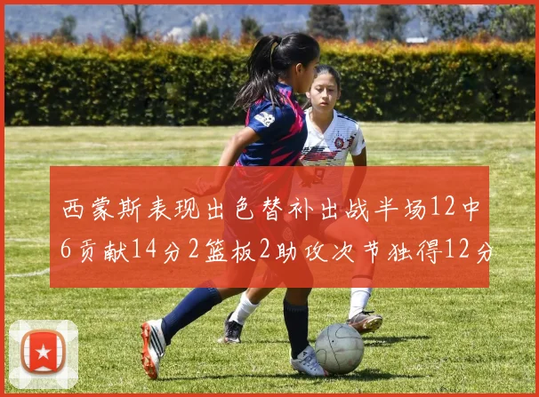 西蒙斯表现出色替补出战半场12中6贡献14分2篮板2助攻次节独得12分